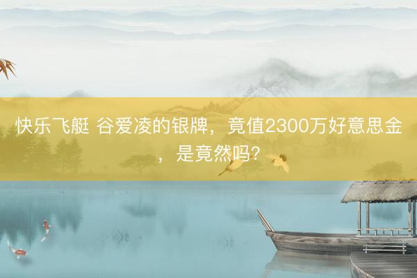 快乐飞艇 谷爱凌的银牌，竟值2300万好意思金，是竟然吗？