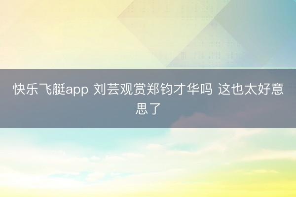 快乐飞艇app 刘芸观赏郑钧才华吗 这也太好意思了