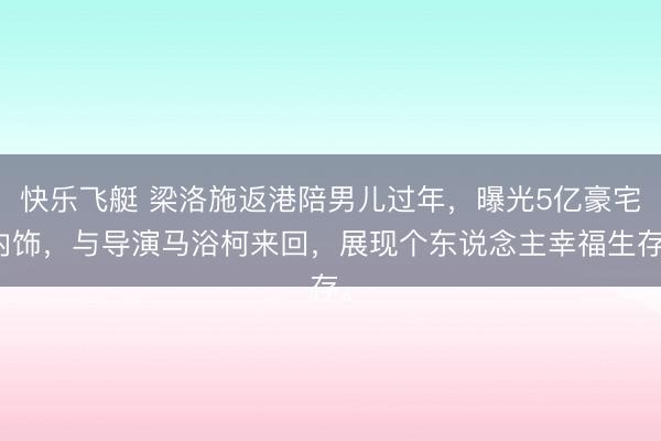 快乐飞艇 梁洛施返港陪男儿过年，曝光5亿豪宅内饰，与导演马浴柯来回，展现个东说念主幸福生存。