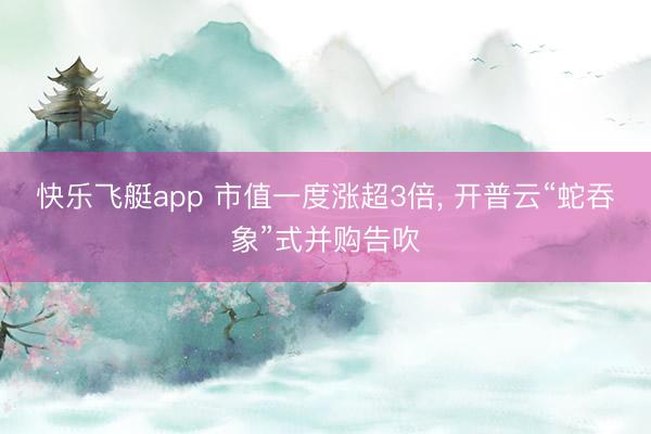 快乐飞艇app 市值一度涨超3倍, 开普云“蛇吞象”式并购告吹