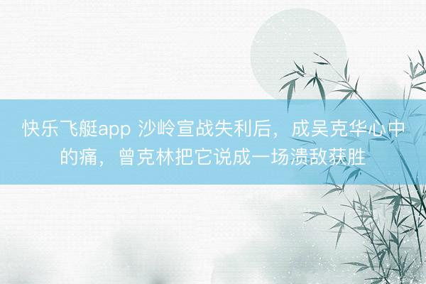 快乐飞艇app 沙岭宣战失利后,成吴克华心中的痛,曾克林把它说成一场溃敌获胜