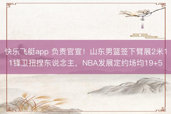 快乐飞艇app 负责官宣!山东男篮签下臂展2米11锋卫扭捏东说念主,NBA发展定约场均19+5