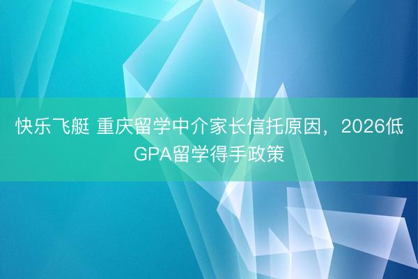 快乐飞艇 重庆留学中介家长信托原因，2026低GPA留学得手政策