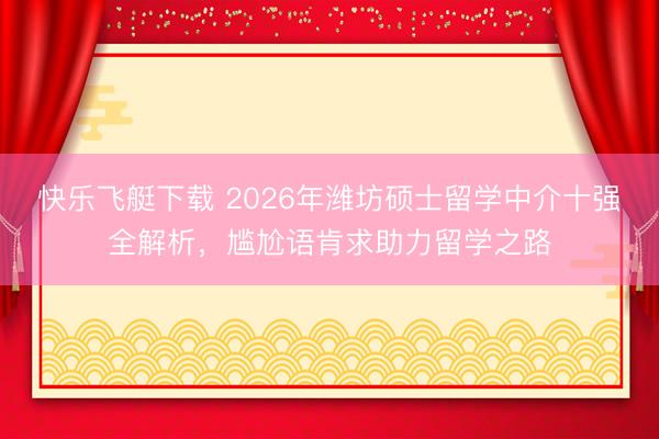 快乐飞艇下载 2026年潍坊硕士留学中介十强全解析,尴尬语肯求助力留学之路
