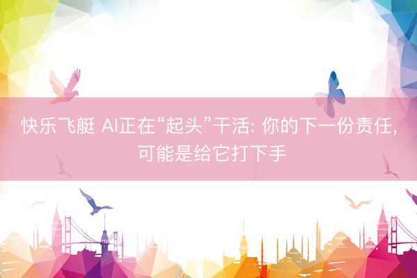 快乐飞艇 AI正在“起头”干活: 你的下一份责任, 可能是给它打下手