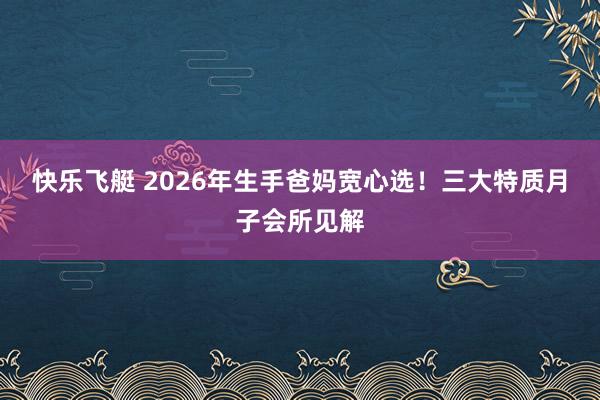 快乐飞艇 2026年生手爸妈宽心选！三大特质月子会所见解