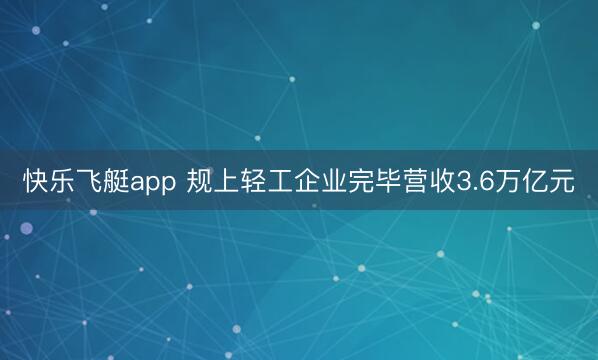 快乐飞艇app 规上轻工企业完毕营收3.6万亿元