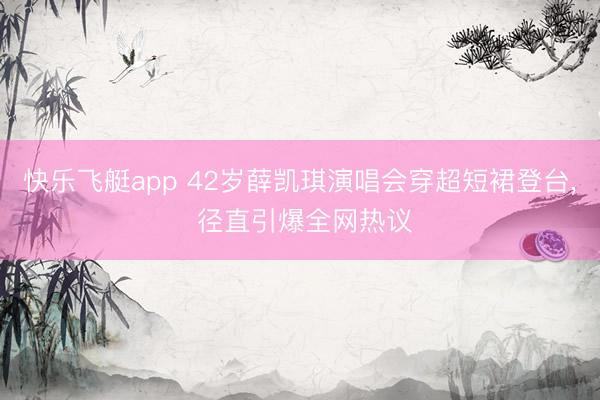快乐飞艇app 42岁薛凯琪演唱会穿超短裙登台, 径直引爆全网热议