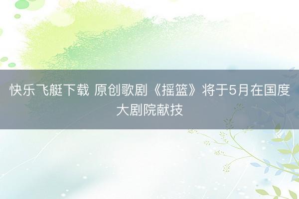 快乐飞艇下载 原创歌剧《摇篮》将于5月在国度大剧院献技