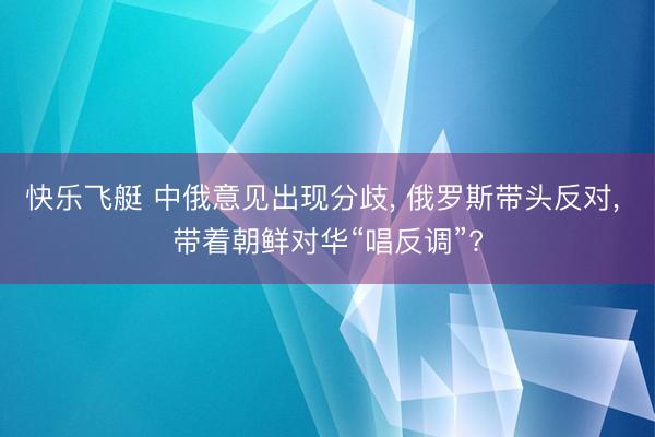 快乐飞艇 中俄意见出现分歧, 俄罗斯带头反对, 带着朝鲜对华“唱反调”?