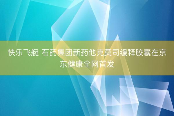 快乐飞艇 石药集团新药他克莫司缓释胶囊在京东健康全网首发