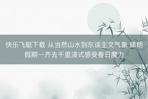 快乐飞艇下载 从当然山水到东谈主文气象 晴朗假期一齐去千里浸式感受春日魔力