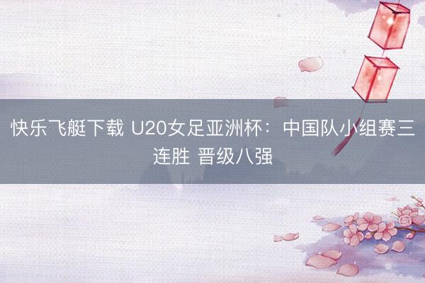 快乐飞艇下载 U20女足亚洲杯:中国队小组赛三连胜 晋级八强