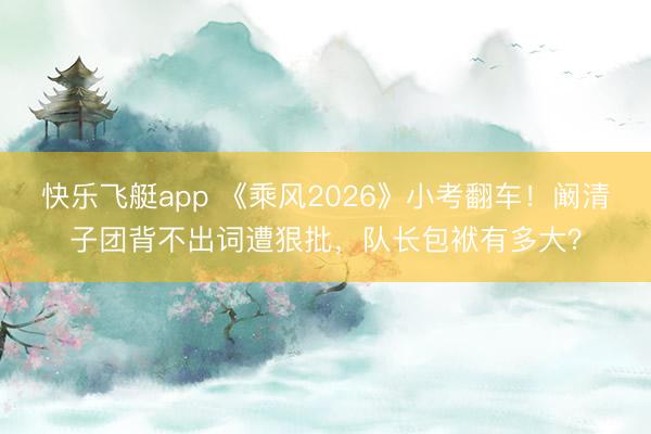 快乐飞艇app 《乘风2026》小考翻车!阚清子团背不出词遭狠批,队长包袱有多大?