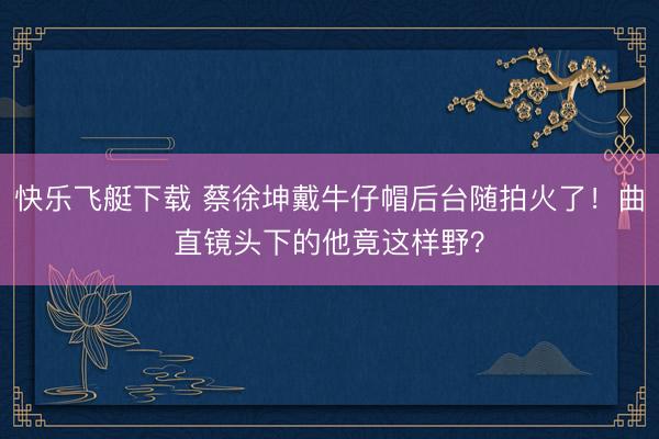 快乐飞艇下载 蔡徐坤戴牛仔帽后台随拍火了！曲直镜头下的他竟这样野？