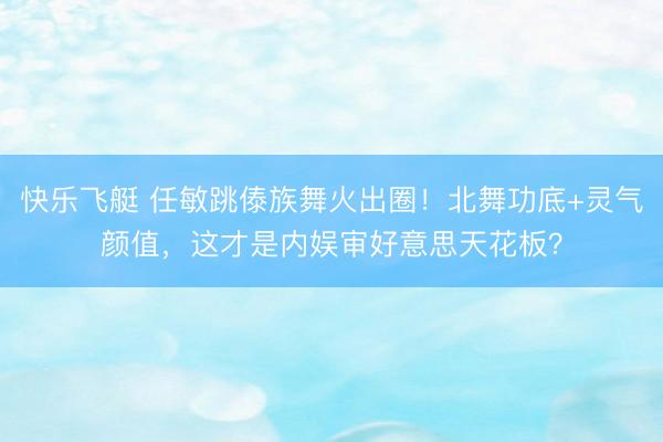 快乐飞艇 任敏跳傣族舞火出圈！北舞功底+灵气颜值，这才是内娱审好意思天花板？