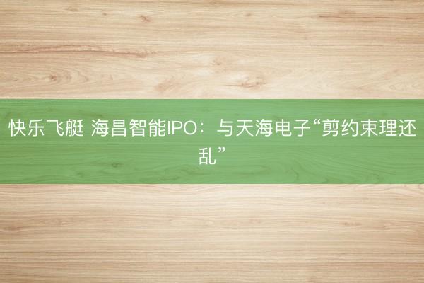 快乐飞艇 海昌智能IPO：与天海电子“剪约束理还乱”