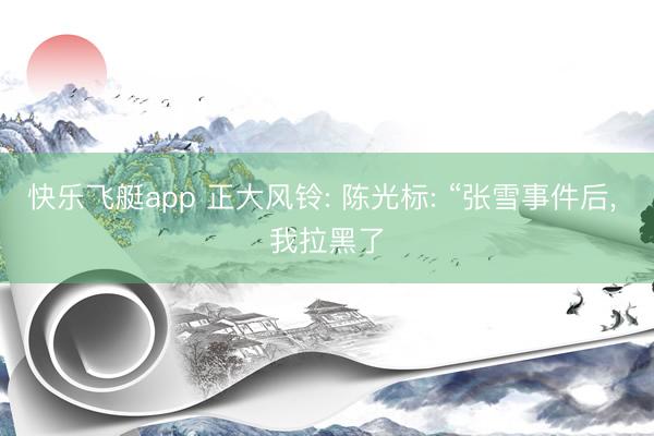 快乐飞艇app 正大风铃: 陈光标: “张雪事件后, 我拉黑了