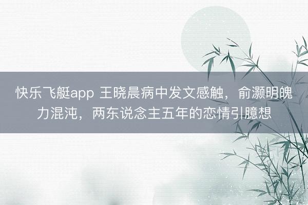 快乐飞艇app 王晓晨病中发文感触,俞灏明魄力混沌,两东说念主五年的恋情引臆想