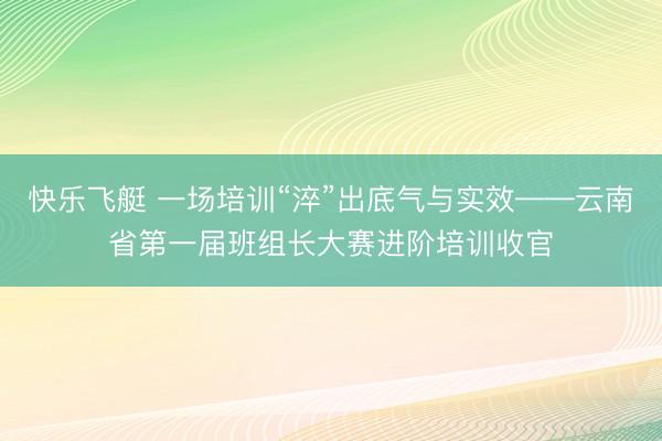 快乐飞艇 一场培训“淬”出底气与实效——云南省第一届班组长大赛进阶培训收官