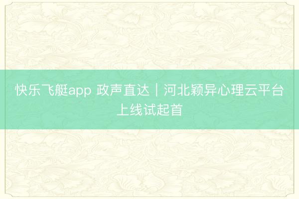 快乐飞艇app 政声直达｜河北颖异心理云平台上线试起首