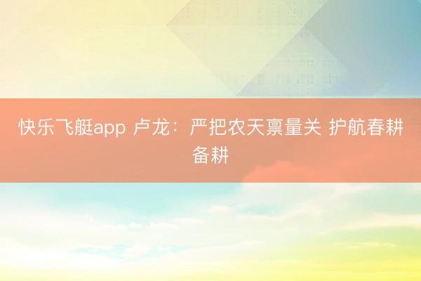 快乐飞艇app 卢龙：严把农天禀量关 护航春耕备耕